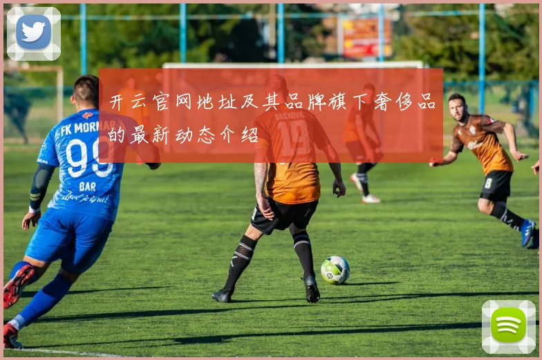 开云官网地址及其品牌旗下奢侈品的最新动态介绍