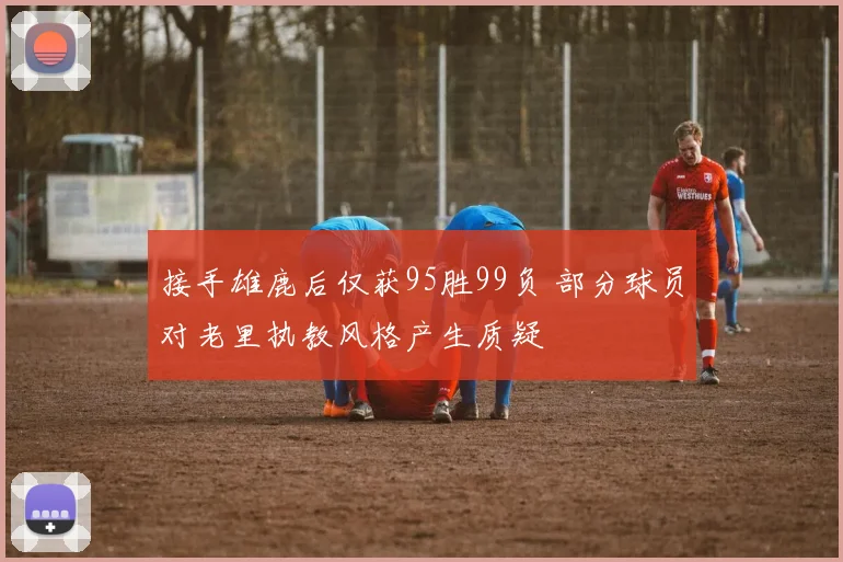 接手雄鹿后仅获95胜99负 部分球员对老里执教风格产生质疑