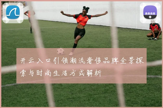 开云入口引领潮流奢侈品牌全景探索与时尚生活方式解析