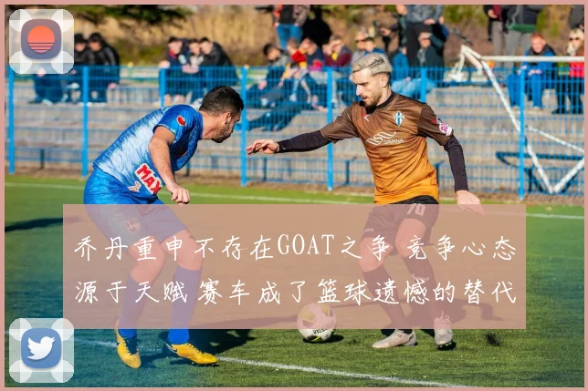 乔丹重申不存在GOAT之争 竞争心态源于天赋 赛车成了篮球遗憾的替代品