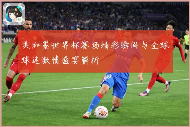 美加墨世界杯赛场精彩瞬间与全球球迷激情盛宴解析
