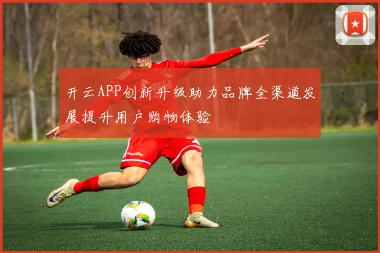 开云APP创新升级助力品牌全渠道发展提升用户购物体验
