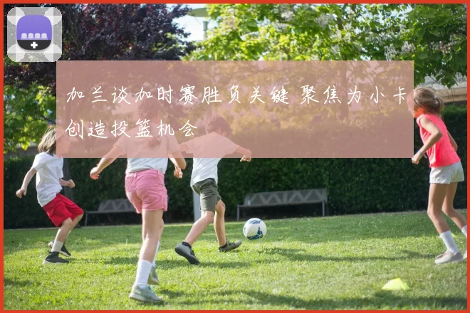 加兰谈加时赛胜负关键 聚焦为小卡创造投篮机会