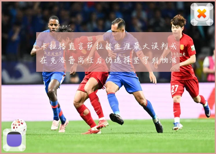 卡拉格直言萨拉赫生涯最大误判或在克洛普离任后仍选择坚守利物浦