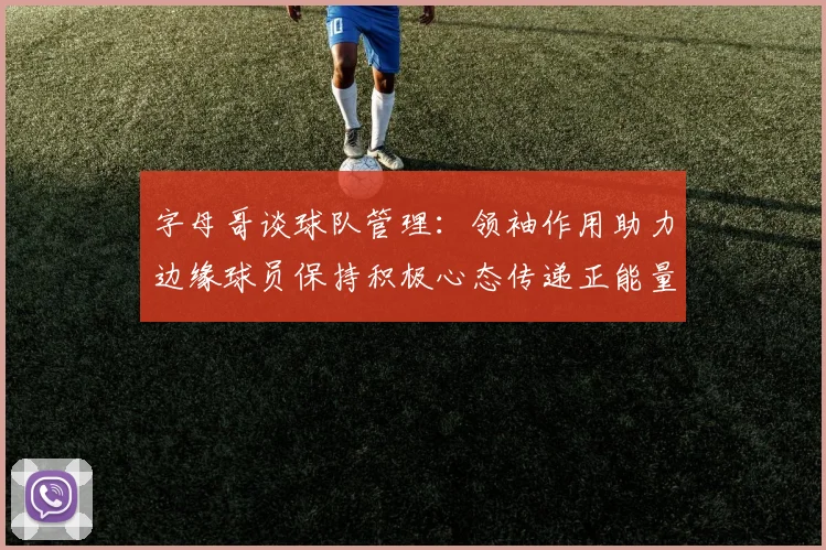 字母哥谈球队管理：领袖作用助力边缘球员保持积极心态传递正能量