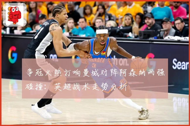 争冠火热打响曼城对阵阿森纳两强碰撞：英超战术走势分析