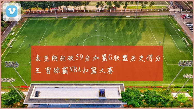 麦克朗狂砍59分加冕G联盟历史得分王 曾称霸NBA扣篮大赛