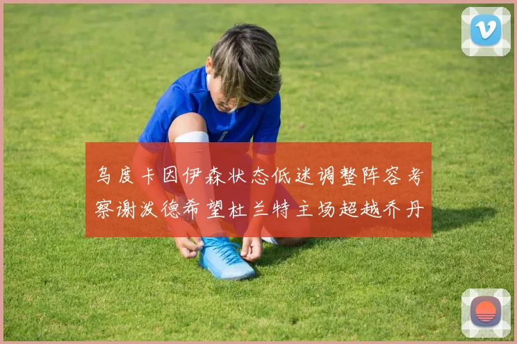 乌度卡因伊森状态低迷调整阵容考察谢泼德希望杜兰特主场超越乔丹
