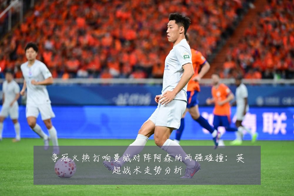 争冠火热打响曼城对阵阿森纳两强碰撞：英超战术走势分析